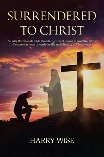 Surrendered To Christ: A Daily Devotional Guide Examining what it means to be a True Christ Follower as seen through the life and Ministry of by Harry Wise