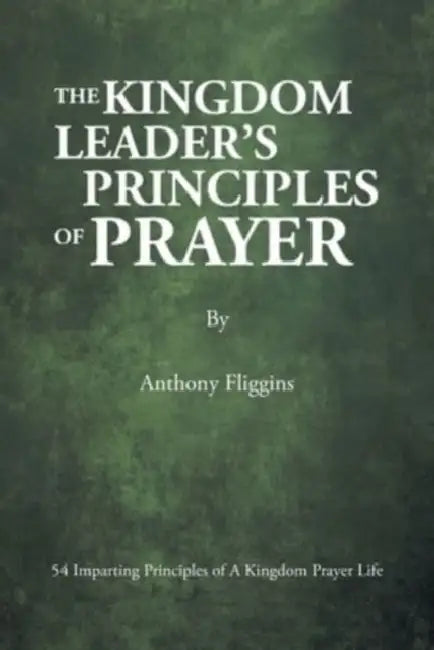 The Kingdom Leader's Principles of Prayer: 54 Imparting Principles of A Kingdom Prayer Life by Anthony Fliggins