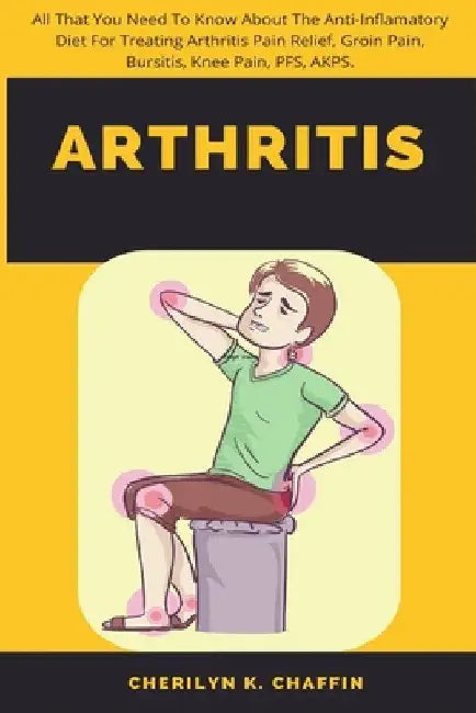 Arthritis: All That You Need To Know About The Anti-Inflamatory Diet For Treating Arthritis Pain Relief, Groin Pain, Bursitis, Knee Pain, PFS, AKPS. by Cherilyn K. Chaffin