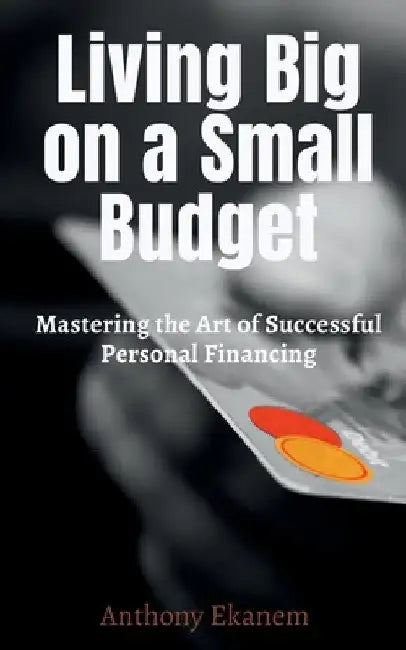 Living Big on a Small Budget: Mastering the Art of Successful Personal Financing by Anthony Ekanem