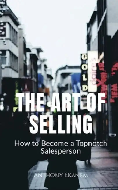 The Art of Selling: How to Become a Topnotch Salesperson by Anthony Ekanem