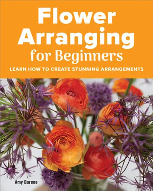 Flower Arranging for Beginners: Learn How to Create Stunning Arrangements by Amy Barene