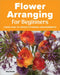 Flower Arranging for Beginners: Learn How to Create Stunning Arrangements by Amy Barene