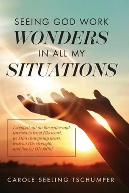 Seeing God Work Wonders In All My Situations: I Stepped Out on the Water and Learned to Trust His Word, Let Him Change My Heart, Lean on His Strength, by Carole Seeling Tschumper
