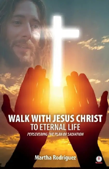 Walk With Jesus Christ To Eternal Life: Persevering The Plan Of Salvation by Martha Rodríguez
