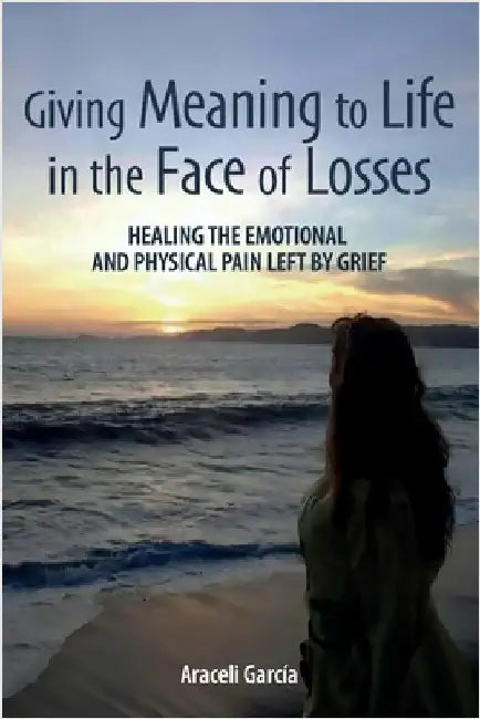 Giving Meaning to Life in the Face of Losses: Healing The Emotional And Physical Pain Left By Grief by García, Araceli