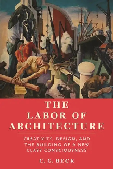 The Labor of Architecture: Creativity, Design, and the Building of a New Class Consciousness by C. G. Beck