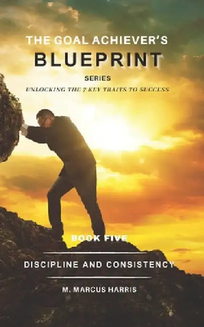The Goal Achiever's Blueprint Series: Discipline and Consistency by M. Marcus Harris
