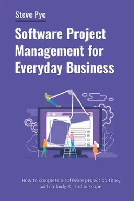 Software Project Management for Everyday Business: How to complete a software project on time, within budget, and in scope by Steve Pye