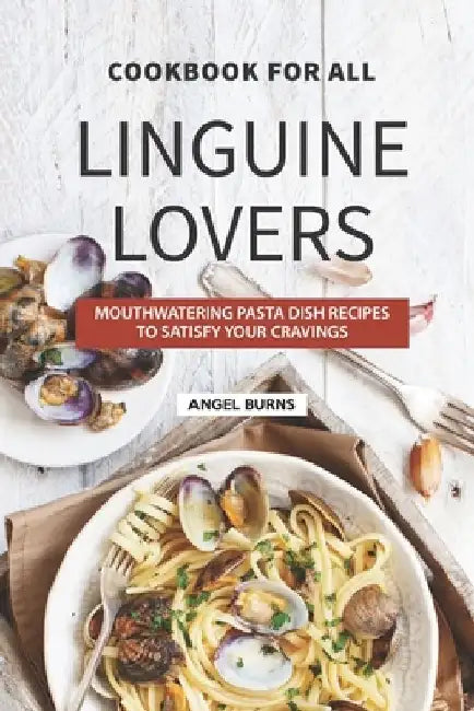 Cookbook for All Linguine Lovers: Mouthwatering Pasta Dish Recipes to Satisfy Your Cravings by Angel Burns