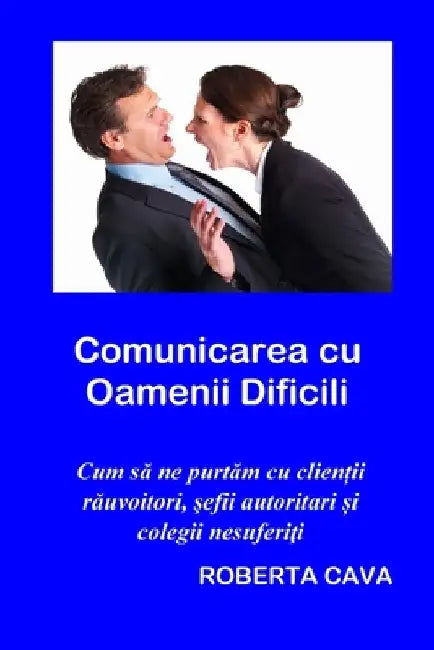Comunicarea cu Oamenii Dificili: Cum să ne purtăm cu clienţii răuvoitori, șefi autotitari și colegii nesuferiţi by Cava, Roberta