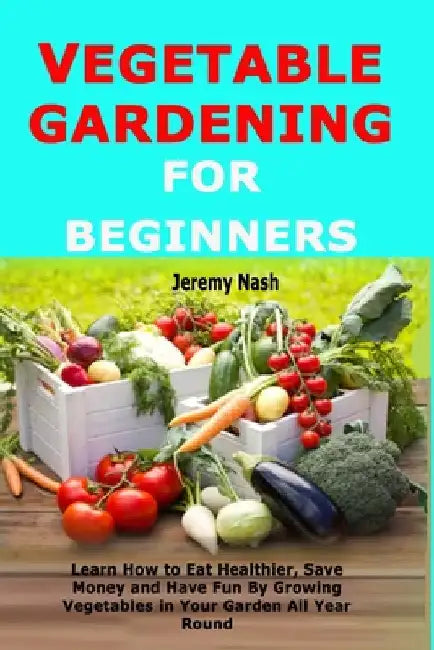 Vegetable Gardening for Beginners: Learn How to Eat Healthier, Save Money and Have Fun By Growing Vegetables in Your Garden All Year Round by Nash, Jeremy
