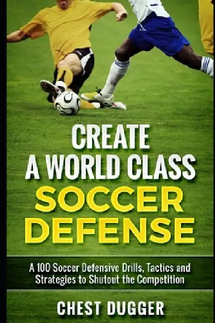 Create a World Class Soccer Defense: A 100 Soccer Drills, Tactics and Techniques to Shutout the Competition by Chest Dugger