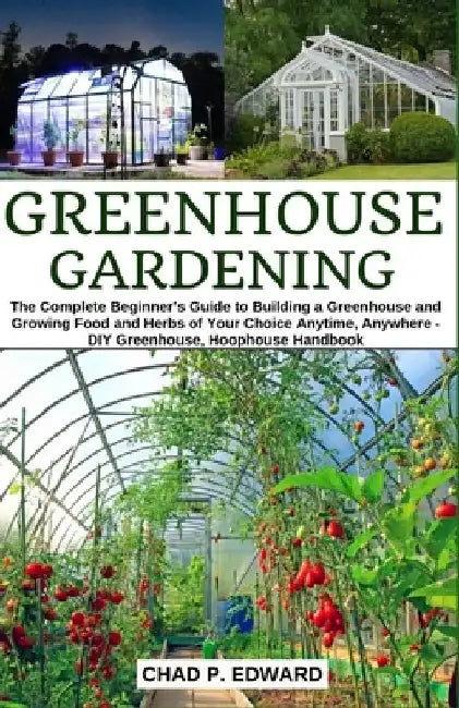 Greenhouse Gardening: The Complete Beginner's Guide to Building a Greenhouse and Growing Food and Herbs of Your Choice Anytime, Anywhere - D by Chad P. Edward