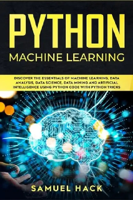 Python Machine Learning: Discover the Essentials of Machine Learning, Data Analysis, Data Science, Data Mining and Artificial Intelligence Usin by Samuel Hack