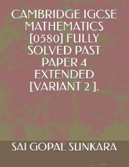 Cambridge IGCSE Mathematics [0580] Fully Solved Past Paper 4 Extended [Variant 2 ]. by Sai Gopal Sunkara
