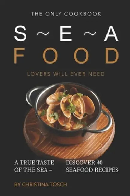 The Only Cookbook Seafood Lovers Will Ever Need: A True Taste of the Sea - Discover 40 Seafood Recipes by Christina Tosch