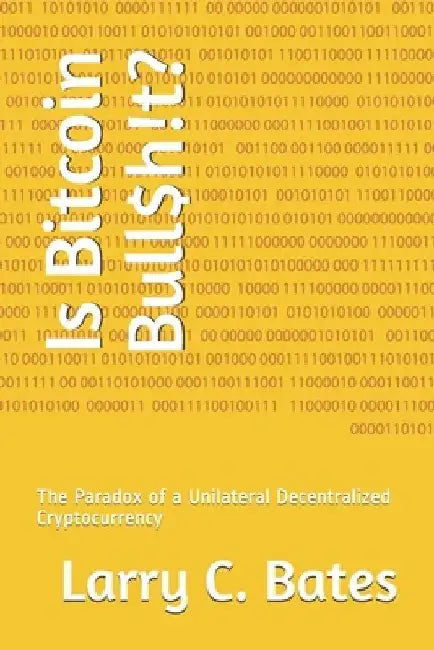Is Bitcoin Bull$h!t?: The Paradox of a Unilateral Decentralized Cryptocurrency by Larry Bates