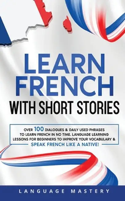 Learn French with Short Stories: Over 100 Dialogues & Daily Used Phrases to Learn French in no Time. Language Learning Lessons for Beginners to Improv by Language Mastery