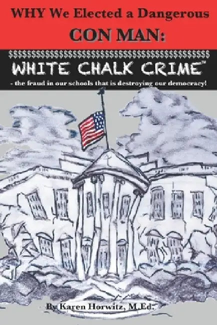 Why We Elected a Dangerous Con Man: White Chalk Crime(TM) - the fraud in our schools that is destroying our democracy! by Karen Horwitz M. Ed