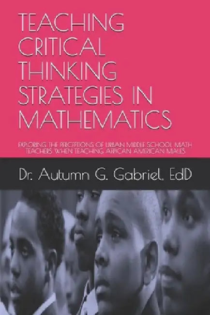 Teaching Critical Thinking Strategies in Mathematics: Exploring the Perceptions of Urban Middle School Math Teachers When Teaching African American Ma by Autumn G. Gabriel Edd