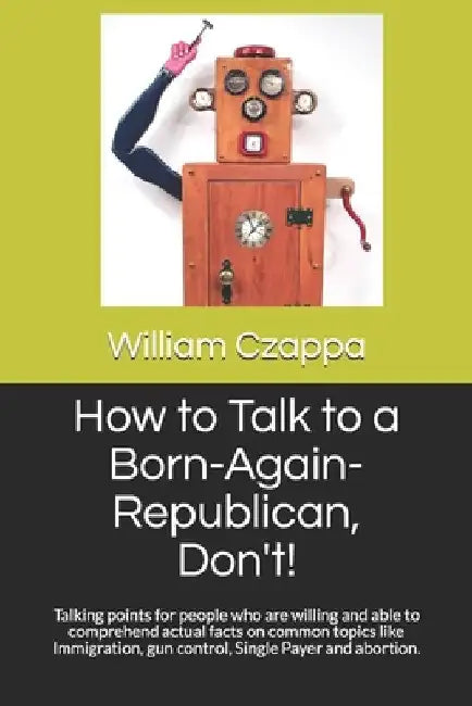 How to Talk to a Born-Again-Republican, Don't!: Talking points for people who are willing and able to comprehend actual facts on common topics like Im by William Czappa