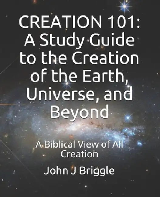 Creation 101: A Study Guide To The Creation of The Earth, Universe, and Beyond: A Biblical View of Creation by John J. Briggle