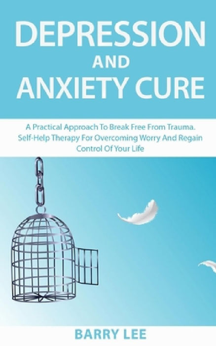 Depression and Anxiety Cure: A practical approach to break free from trauma. Self-help therapy for overcoming worry and regain control of your life by Barry Lee