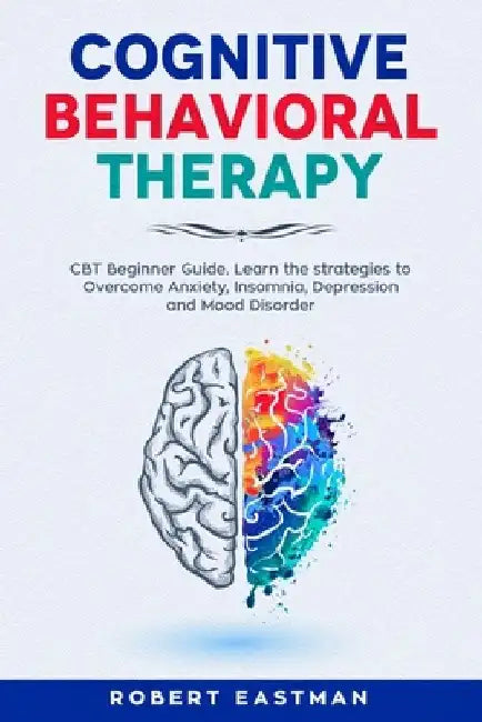 Cognitive Behavioral Therapy: CBT Beginner Guide. Learn the strategies to Overcome Anxiety, Insomnia, Depression and Mood Disorder by Robert Eastman