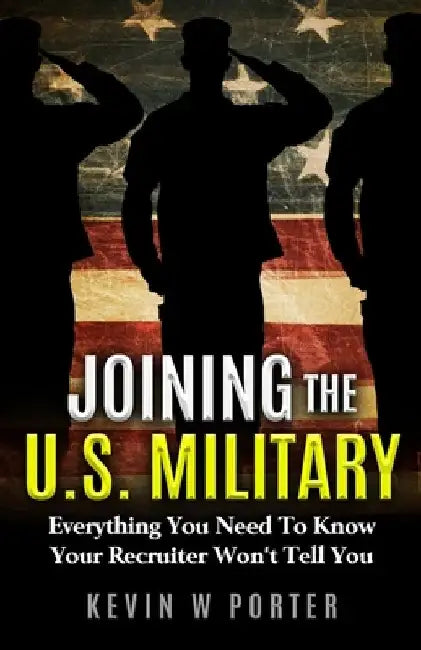 Joining The U.S. Military: Everything You Need To Know Your Recruiter Won't Tell You by Kevin W. Porter