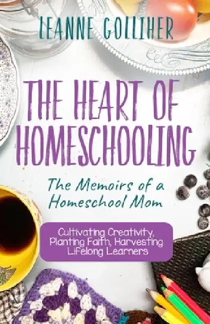 The Heart of Homeschooling: The Memoirs of a Homeschool Mom, Cultivating Creativity, Planting Faith, Harvesting Lifelong Learners by Leanne Golliher
