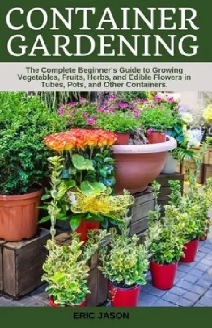Container Gardening: A Complete Beginner's Guide to Growing Vegetables, Fruits, Herbs, and Edible Flowers in Tubes, Pot, and Other Containe by Eric Jason