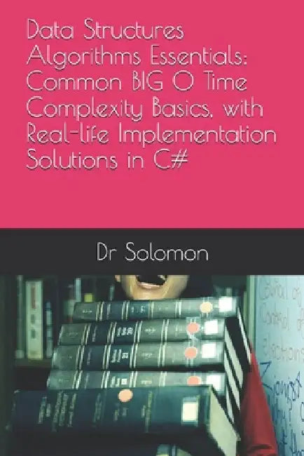 Data Structures Algorithms Essentials: Common BIG O Time Complexity Basics, with Real-life Implementation Solutions in C# by Solomon