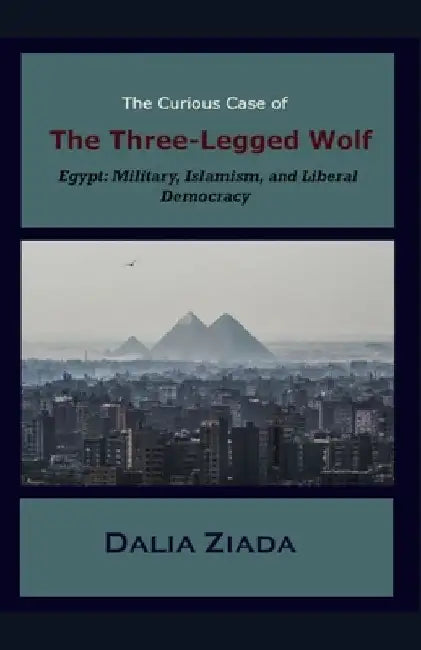 The Curious Case of the Three-Legged Wolf: Egypt: Military, Islamism, and Liberal Democracy by Dalia Ziada