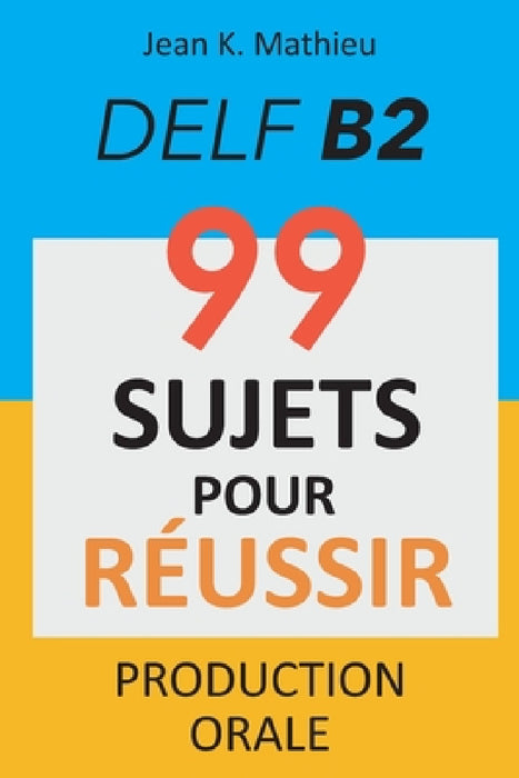Production Orale DELF B2 - 99 SUJETS POUR RÉUSSIR by Jean K. Mathieu