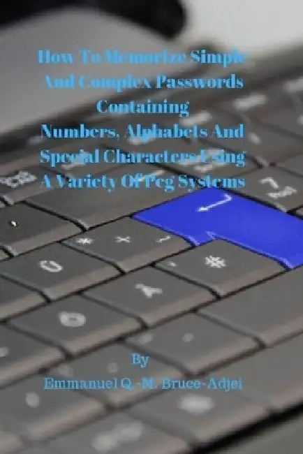 How To Memorize Simple and Complex Passwords Containing Numbers, Alphabets And Special Characters Using A Variety Of Peg Systems by Emmanuel Q. -M Bruce-Adjei