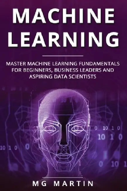 Machine Learning: Master Machine Learning Fundamentals for Beginners, Business Leaders and Aspiring Data Scientists by Mg Martin