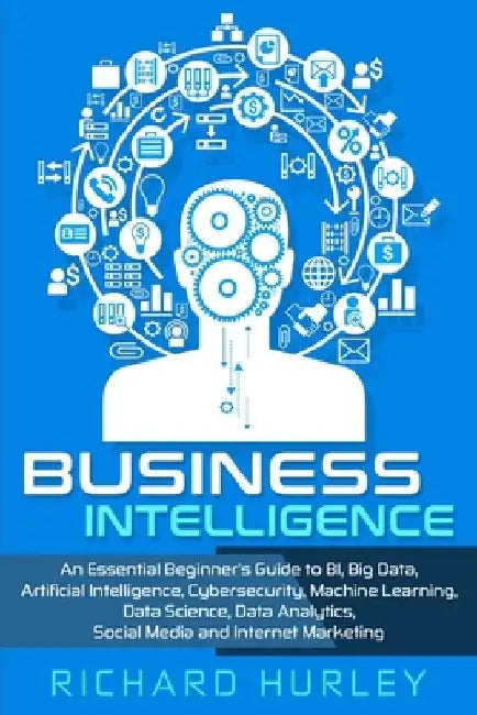 Business Intelligence: An Essential Beginner's Guide to BI, Big Data, Artificial Intelligence, Cybersecurity, Machine Learning, Data Science, by Richard Hurley