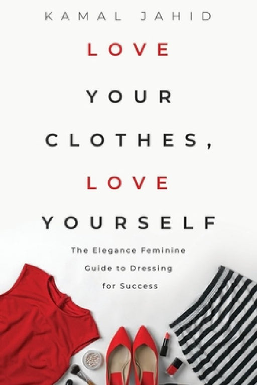 Love Your Clothes, Love Yourself: The Elegance Feminine Guide To Dressing For Success: By EleganceFeminine.com by Kamal Jahid