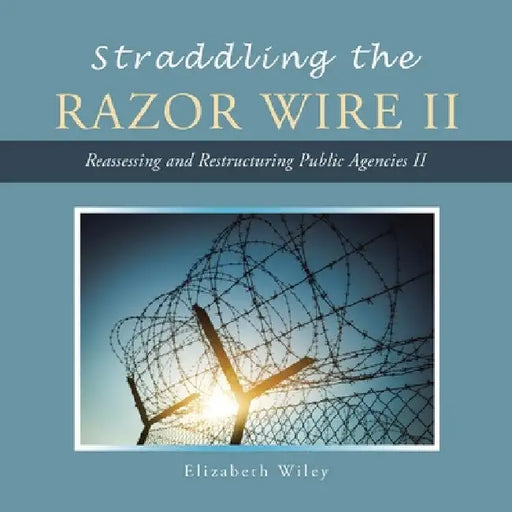 Straddling the Razor Wire Ii: Reassessing and Restructuring Public Agencies Ii by Elizabeth Wiley
