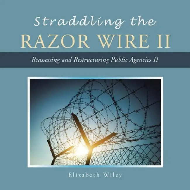 Straddling the Razor Wire Ii: Reassessing and Restructuring Public Agencies Ii by Elizabeth Wiley