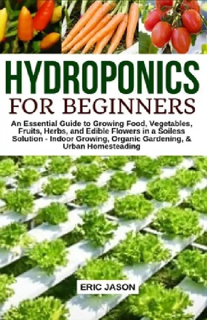 Hydroponics for Beginners: An essential Guide to Growing Vegetables, Fruits, Herbs, and Edible Flowers in a Soilless Solution. by Eric Jason