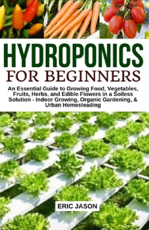 Hydroponics for Beginners: An essential Guide to Growing Vegetables, Fruits, Herbs, and Edible Flowers in a Soilless Solution. by Eric Jason