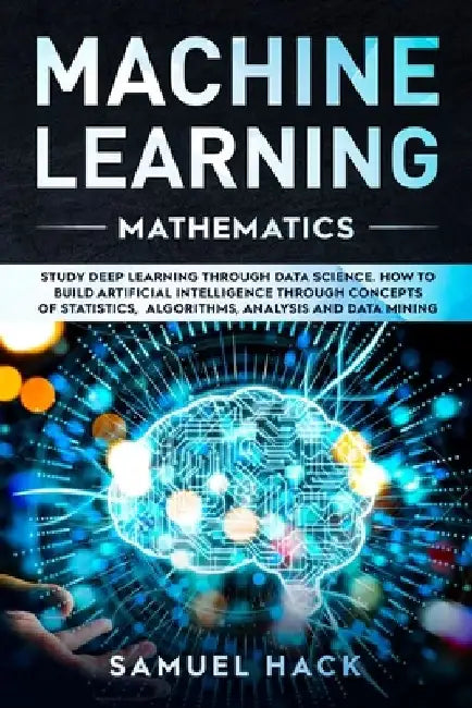 Machine Learning Mathematics: Study Deep Learning Through Data Science. How to Build Artificial Intelligence Through Concepts of Statistics, Algorit by Samuel Hack