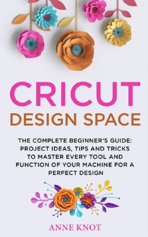 Cricut Design Space: The Complete Beginner's Guide: Projects Ideas, Tips and Tricks to Master Every Tool and Function of your Machine for a by Anne Knot