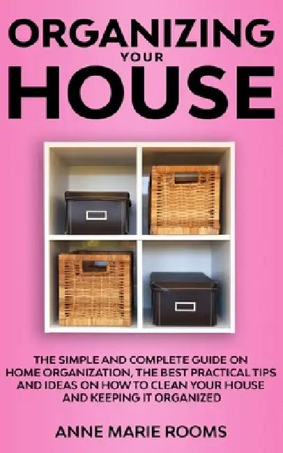 Organizing Your House: The Simple And Complete Guide On Home Organization, The Best Practical Tips And Ideas On How To Clean Your House And K by Anne Marie Rooms