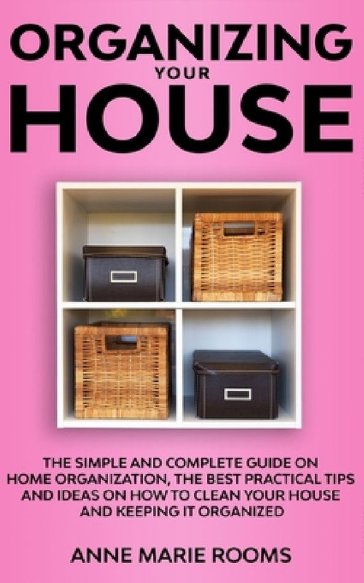 Organizing Your House: The Simple And Complete Guide On Home Organization, The Best Practical Tips And Ideas On How To Clean Your House And K by Anne Marie Rooms