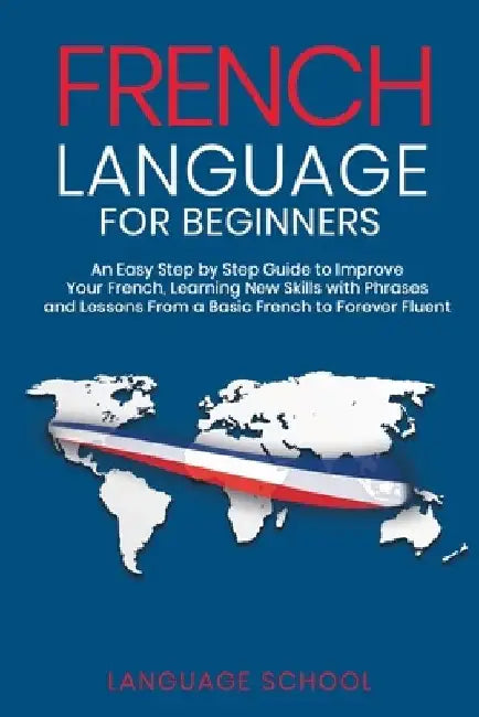 French Language for Beginners: An Easy Step by Step Guide to Improve Your French, Learning New Skills with Phrases and Lessons From a Basic French to by Language School
