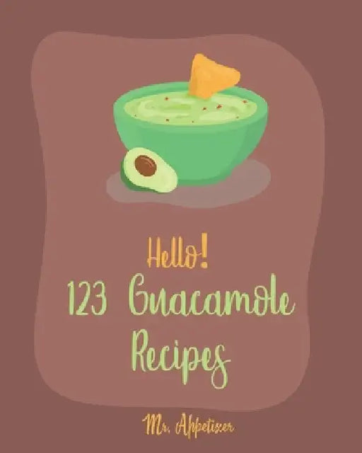 Hello! 123 Guacamole Recipes: Best Guacamole Cookbook Ever For Beginners [Guacamole Recipe Book, Mexican Appetizer Cookbook, Taco Dip Recipe, Finger by Appetizer