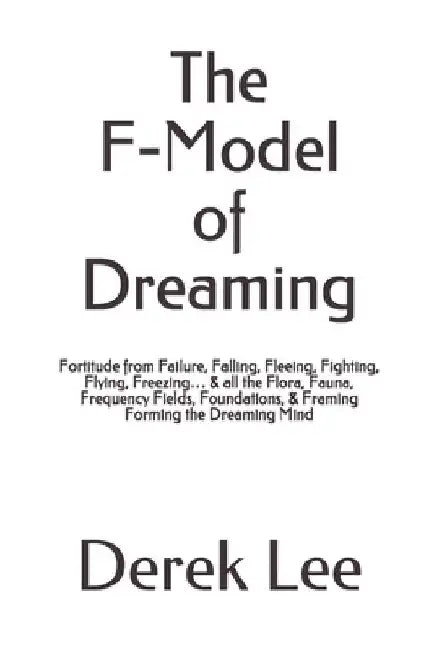 The F-Model of Dreaming: Fortitude from Failure, Falling, Fleeing, Fighting, Flying, Freezing... & all the Flora, Fauna, Frequency Fields, Foun by Derek Lee